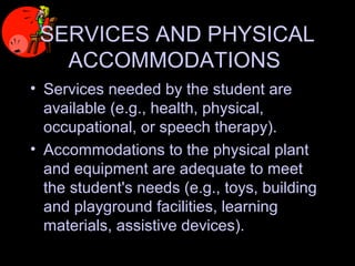 SERVICES AND PHYSICAL
ACCOMMODATIONS
• Services needed by the student are
available (e.g., health, physical,
occupational, or speech therapy).
• Accommodations to the physical plant
and equipment are adequate to meet
the student's needs (e.g., toys, building
and playground facilities, learning
materials, assistive devices).
 