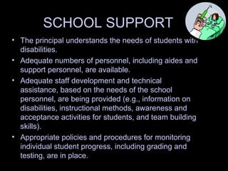SCHOOL SUPPORT
• The principal understands the needs of students with
disabilities.
• Adequate numbers of personnel, including aides and
support personnel, are available.
• Adequate staff development and technical
assistance, based on the needs of the school
personnel, are being provided (e.g., information on
disabilities, instructional methods, awareness and
acceptance activities for students, and team building
skills).
• Appropriate policies and procedures for monitoring
individual student progress, including grading and
testing, are in place.
 