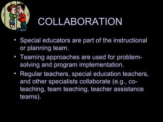 COLLABORATION
• Special educators are part of the instructional
or planning team.
• Teaming approaches are used for problem-
solving and program implementation.
• Regular teachers, special education teachers,
and other specialists collaborate (e.g., co-
teaching, team teaching, teacher assistance
teams).
 
