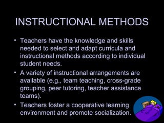 INSTRUCTIONAL METHODS
• Teachers have the knowledge and skills
needed to select and adapt curricula and
instructional methods according to individual
student needs.
• A variety of instructional arrangements are
available (e.g., team teaching, cross-grade
grouping, peer tutoring, teacher assistance
teams).
• Teachers foster a cooperative learning
environment and promote socialization.
 