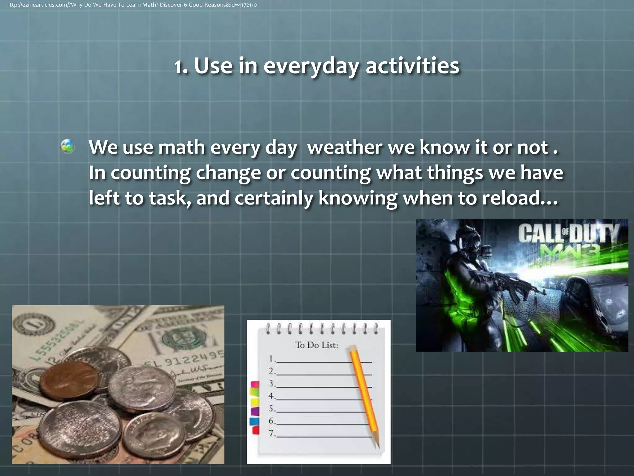 http://ezinearticles.com/?Why-Do-We-Have-To-Learn-Math?-Discover-6-Good-Reasons&id=4172110

1. Use in everyday activities
We use math every day weather we know it or not .
In counting change or counting what things we have
left to task, and certainly knowing when to reload…

 