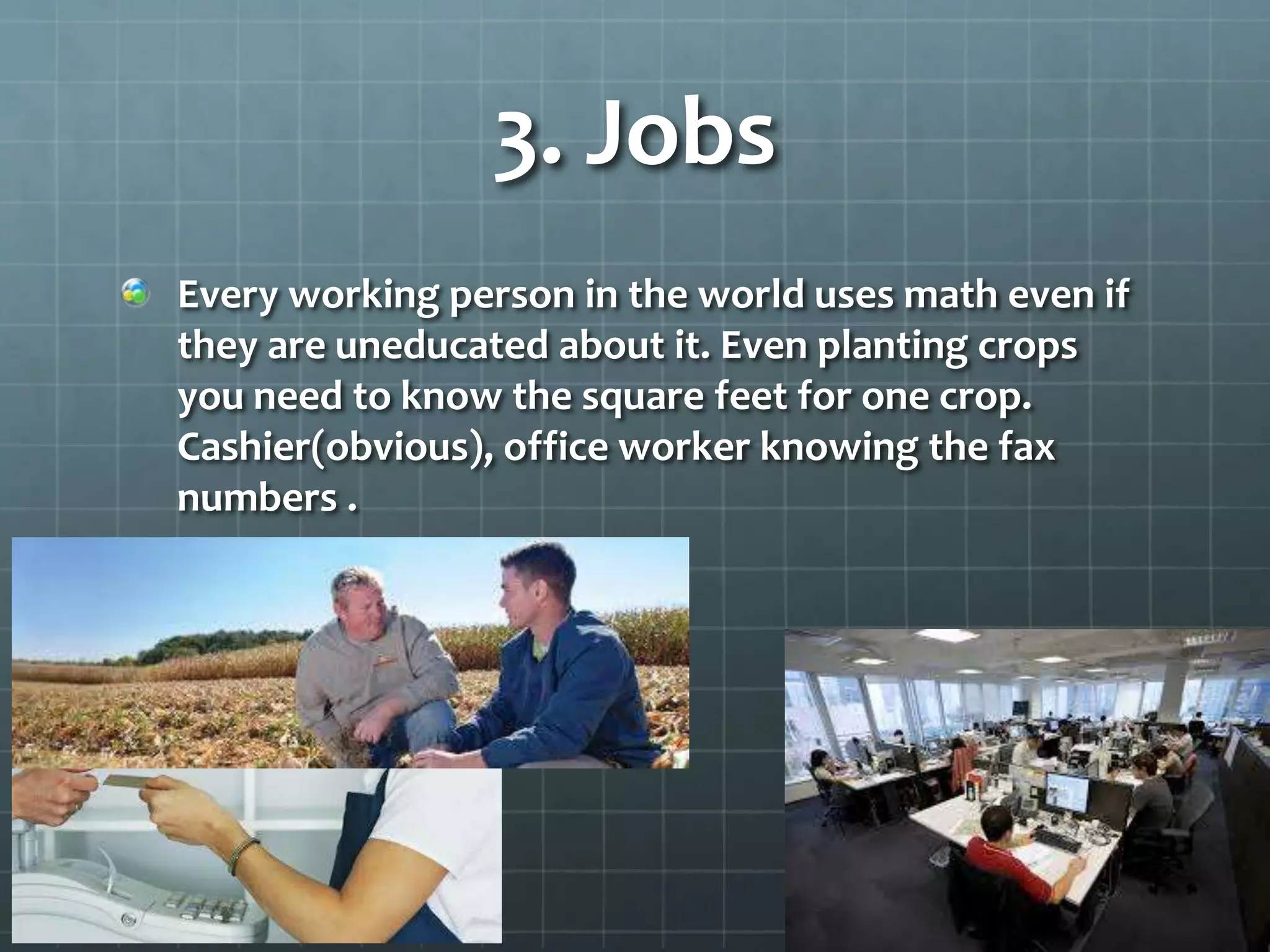3. Jobs
Every working person in the world uses math even if
they are uneducated about it. Even planting crops
you need to know the square feet for one crop.
Cashier(obvious), office worker knowing the fax
numbers .

 