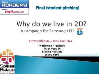 Final (student pitching) Why do we live in 2D? A campaign for Samsung LED KICYI worldwide = KiCk Your Idea Worldwide = globally Peter Wang Di EtheniaNovianty JeongYumi 