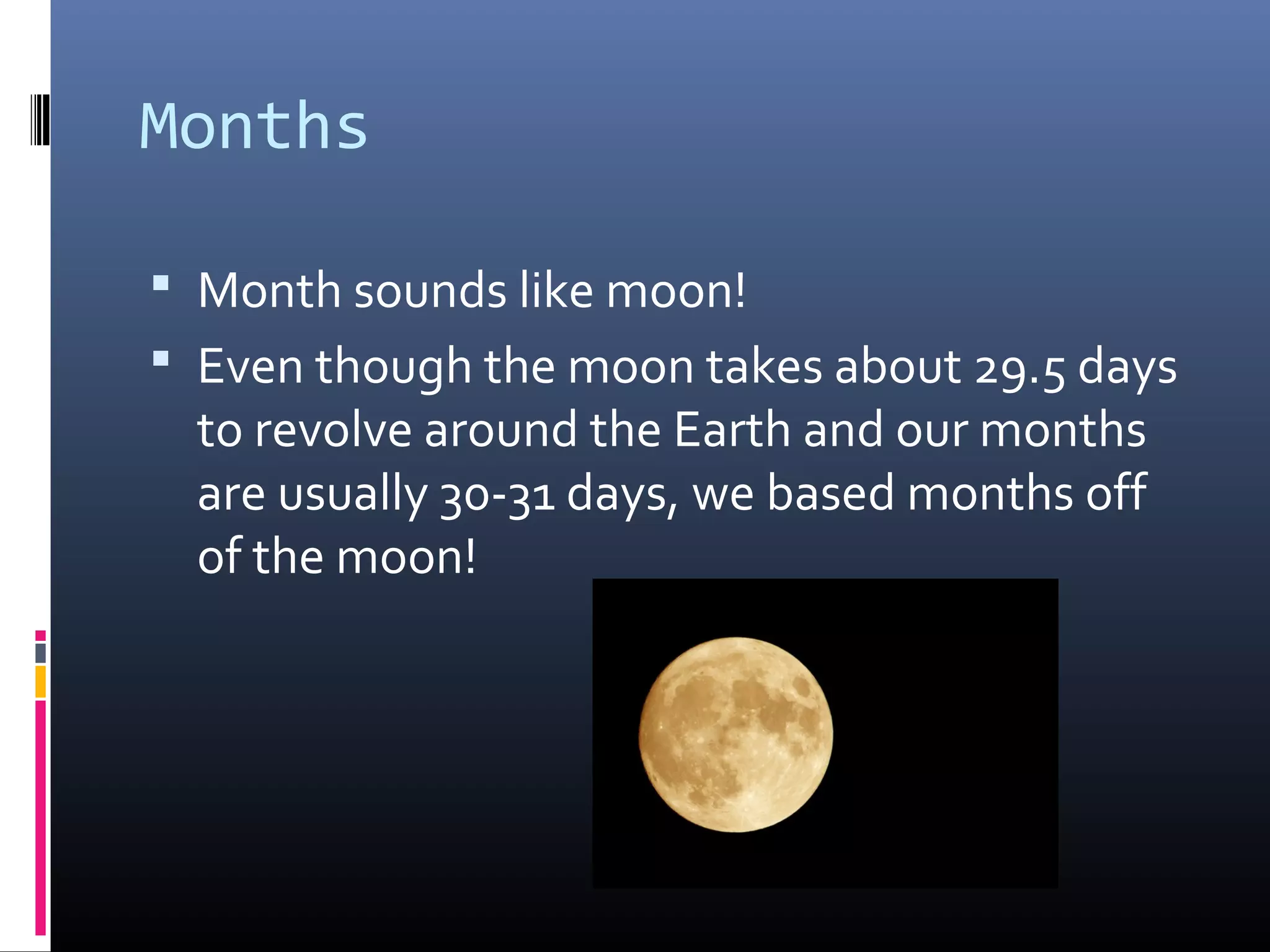 Months
 Month sounds like moon!
 Even though the moon takes about 29.5 days
to revolve around the Earth and our months
are usually 30-31 days, we based months off
of the moon!
 
