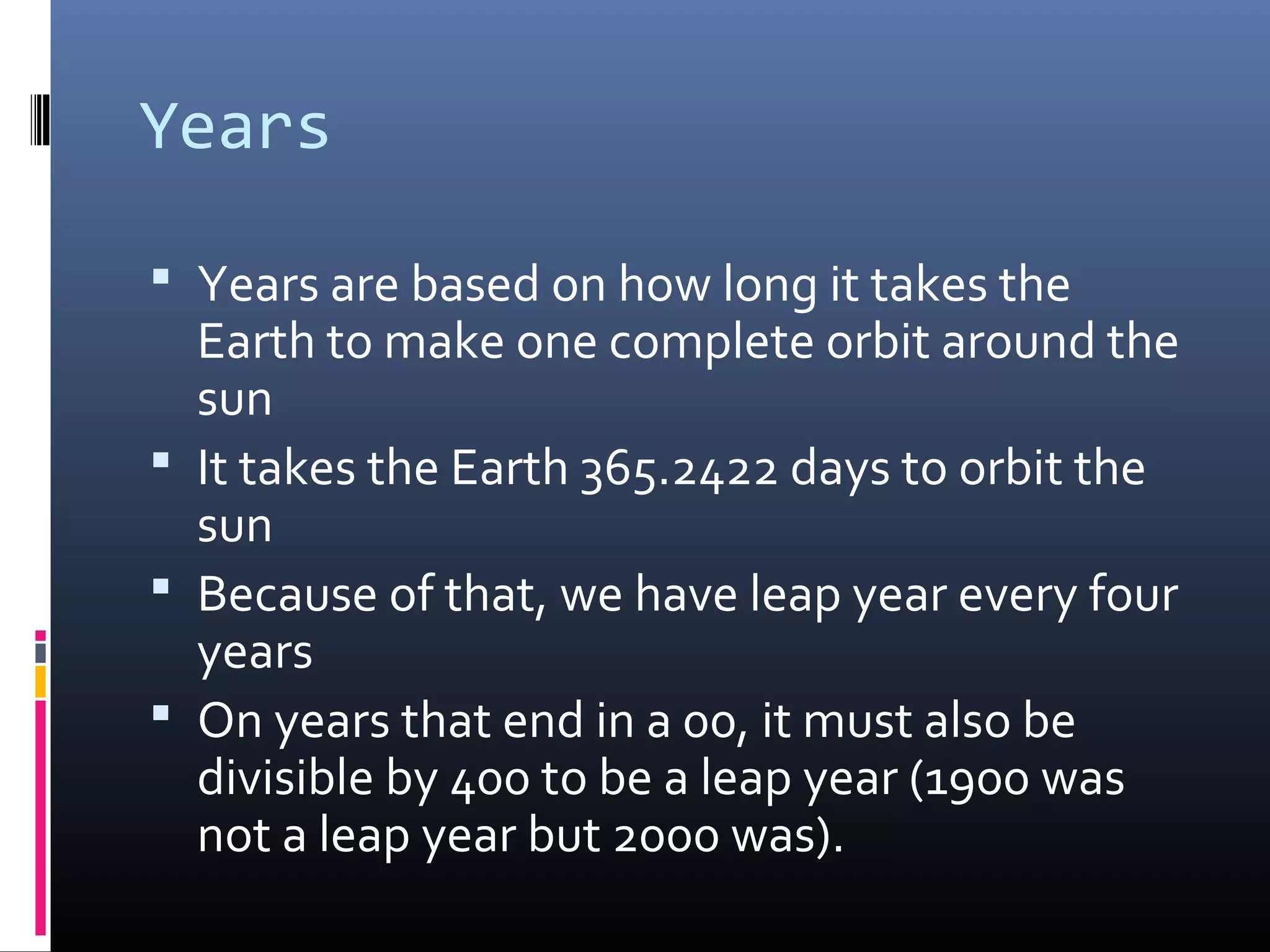 Years
 Years are based on how long it takes the
Earth to make one complete orbit around the
sun
 It takes the Earth 365.2422 days to orbit the
sun
 Because of that, we have leap year every four
years
 On years that end in a 00, it must also be
divisible by 400 to be a leap year (1900 was
not a leap year but 2000 was).
 