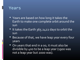 Years
 Years are based on how long it takes the
Earth to make one complete orbit around the
sun
 It takes the Earth 365.2422 days to orbit the
sun
 Because of that, we have leap year every four
years
 On years that end in a 00, it must also be
divisible by 400 to be a leap year (1900 was
not a leap year but 2000 was).
 