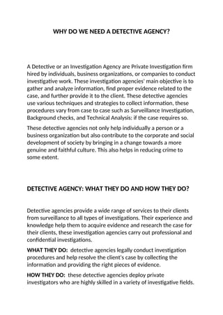 WHY DO WE NEED A DETECTIVE AGENCY?
A Detective or an Investigation Agency are Private Investigation firm
hired by individuals, business organizations, or companies to conduct
investigative work. These investigation agencies' main objective is to
gather and analyze information, find proper evidence related to the
case, and further provide it to the client. These detective agencies
use various techniques and strategies to collect information, these
procedures vary from case to case such as Surveillance Investigation,
Background checks, and Technical Analysis: if the case requires so.
These detective agencies not only help individually a person or a
business organization but also contribute to the corporate and social
development of society by bringing in a change towards a more
genuine and faithful culture. This also helps in reducing crime to
some extent.
DETECTIVE AGENCY: WHAT THEY DO AND HOW THEY DO?
Detective agencies provide a wide range of services to their clients
from surveillance to all types of investigations. Their experience and
knowledge help them to acquire evidence and research the case for
their clients, these investigation agencies carry out professional and
confidential investigations.
WHAT THEY DO: detective agencies legally conduct investigation
procedures and help resolve the client's case by collecting the
information and providing the right pieces of evidence.
HOW THEY DO: these detective agencies deploy private
investigators who are highly skilled in a variety of investigative fields.
 