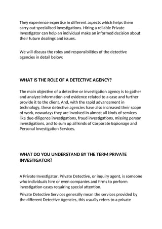 They experience expertise in different aspects which helps them
carry out specialised investigations. Hiring a reliable Private
Investigator can help an individual make an informed decision about
their future dealings and issues.
We will discuss the roles and responsibilities of the detective
agencies in detail below:
WHAT IS THE ROLE OF A DETECTIVE AGENCY?
The main objective of a detective or investigation agency is to gather
and analyze information and evidence related to a case and further
provide it to the client. And, with the rapid advancement in
technology, these detective agencies have also increased their scope
of work, nowadays they are involved in almost all kinds of services
like due-diligence investigations, fraud investigations, missing person
investigations, and to sum up all kinds of Corporate Espionage and
Personal Investigation Services.
WHAT DO YOU UNDERSTAND BY THE TERM PRIVATE
INVESTIGATOR?
A Private Investigator, Private Detective, or inquiry agent, is someone
who individuals hire or even companies and firms to perform
investigation cases requiring special attention.
Private Detective Services generally mean the services provided by
the different Detective Agencies, this usually refers to a private
 