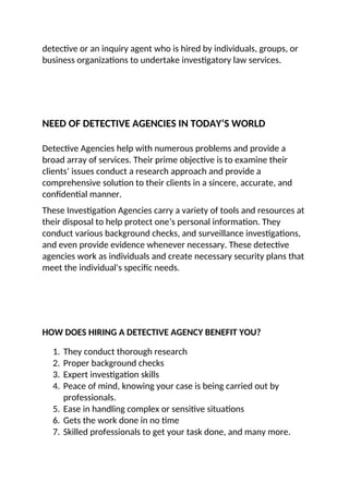detective or an inquiry agent who is hired by individuals, groups, or
business organizations to undertake investigatory law services.
NEED OF DETECTIVE AGENCIES IN TODAY’S WORLD
Detective Agencies help with numerous problems and provide a
broad array of services. Their prime objective is to examine their
clients’ issues conduct a research approach and provide a
comprehensive solution to their clients in a sincere, accurate, and
confidential manner.
These Investigation Agencies carry a variety of tools and resources at
their disposal to help protect one’s personal information. They
conduct various background checks, and surveillance investigations,
and even provide evidence whenever necessary. These detective
agencies work as individuals and create necessary security plans that
meet the individual's specific needs.
HOW DOES HIRING A DETECTIVE AGENCY BENEFIT YOU?
1. They conduct thorough research
2. Proper background checks
3. Expert investigation skills
4. Peace of mind, knowing your case is being carried out by
professionals.
5. Ease in handling complex or sensitive situations
6. Gets the work done in no time
7. Skilled professionals to get your task done, and many more.
 