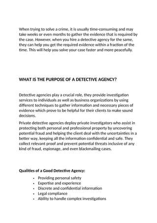 When trying to solve a crime, it is usually time-consuming and may
take weeks or even months to gather the evidence that is required by
the case. However, when you hire a detective agency for the same,
they can help you get the required evidence within a fraction of the
time. This will help you solve your case faster and more peacefully.
WHAT IS THE PURPOSE OF A DETECTIVE AGENCY?
Detective agencies play a crucial role, they provide investigation
services to individuals as well as business organizations by using
different techniques to gather information and necessary pieces of
evidence which prove to be helpful for their clients to make sound
decisions.
Private detective agencies deploy private investigators who assist in
protecting both personal and professional property by uncovering
potential fraud and helping the client deal with the uncertainties in a
better way, keeping all the information confidential and safe. They
collect relevant proof and prevent potential threats inclusive of any
kind of fraud, espionage, and even blackmailing cases.
Qualities of a Good Detective Agency:
 Providing personal safety
 Expertise and experience
 Discrete and confidential information
 Legal compliance
 Ability to handle complex investigations
 