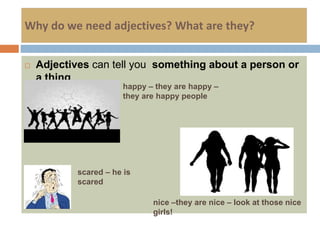 Why do we need adjectives? What are they?
 Adjectives can tell you something about a person or
a thing
happy – they are happy –
they are happy people
scared – he is
scared
nice –they are nice – look at those nice
girls!
 