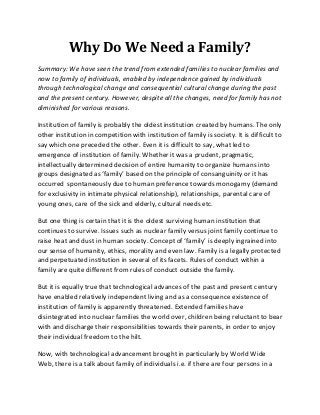 Why Do We Need a Family?
Summary: We have seen the trend from extended families to nuclear families and
now to family of individuals, enabled by independence gained by individuals
through technological change and consequential cultural change during the past
and the present century. However, despite all the changes, need for family has not
diminished for various reasons.

Institution of family is probably the oldest institution created by humans. The only
other institution in competition with institution of family is society. It is difficult to
say which one preceded the other. Even it is difficult to say, what led to
emergence of institution of family. Whether it was a prudent, pragmatic,
intellectually determined decision of entire humanity to organize humans into
groups designated as ‘family’ based on the principle of consanguinity or it has
occurred spontaneously due to human preference towards monogamy (demand
for exclusivity in intimate physical relationship), relationships, parental care of
young ones, care of the sick and elderly, cultural needs etc.

But one thing is certain that it is the oldest surviving human institution that
continues to survive. Issues such as nuclear family versus joint family continue to
raise heat and dust in human society. Concept of ‘family’ is deeply ingrained into
our sense of humanity, ethics, morality and even law. Family is a legally protected
and perpetuated institution in several of its facets. Rules of conduct within a
family are quite different from rules of conduct outside the family.

But it is equally true that technological advances of the past and present century
have enabled relatively independent living and as a consequence existence of
institution of family is apparently threatened. Extended families have
disintegrated into nuclear families the world over, children being reluctant to bear
with and discharge their responsibilities towards their parents, in order to enjoy
their individual freedom to the hilt.

Now, with technological advancement brought in particularly by World Wide
Web, there is a talk about family of individuals i.e. if there are four persons in a
 