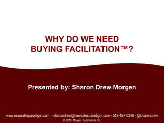 1 WHY DO WE NEED BUYING FACILITATION™? Presented by: Sharon Drew Morgen www.newsalesparadigm.com  - sharondrew@newsalesparadigm.com - 512-457-0246 - @sharondrew © 2010, Morgen Facilitations Inc. 