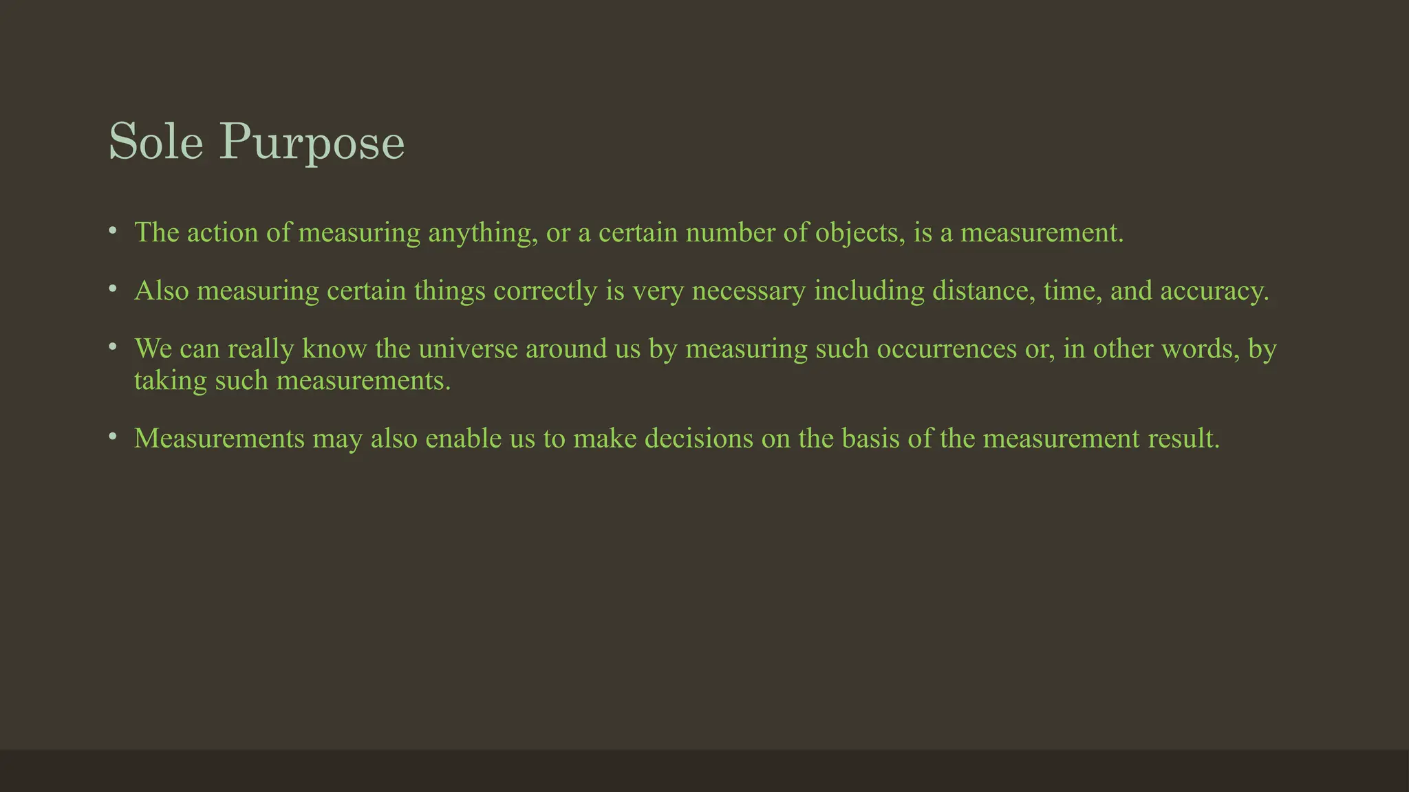 Sole Purpose
• The action of measuring anything, or a certain number of objects, is a measurement.
• Also measuring certain things correctly is very necessary including distance, time, and accuracy.
• We can really know the universe around us by measuring such occurrences or, in other words, by
taking such measurements.
• Measurements may also enable us to make decisions on the basis of the measurement result.
 