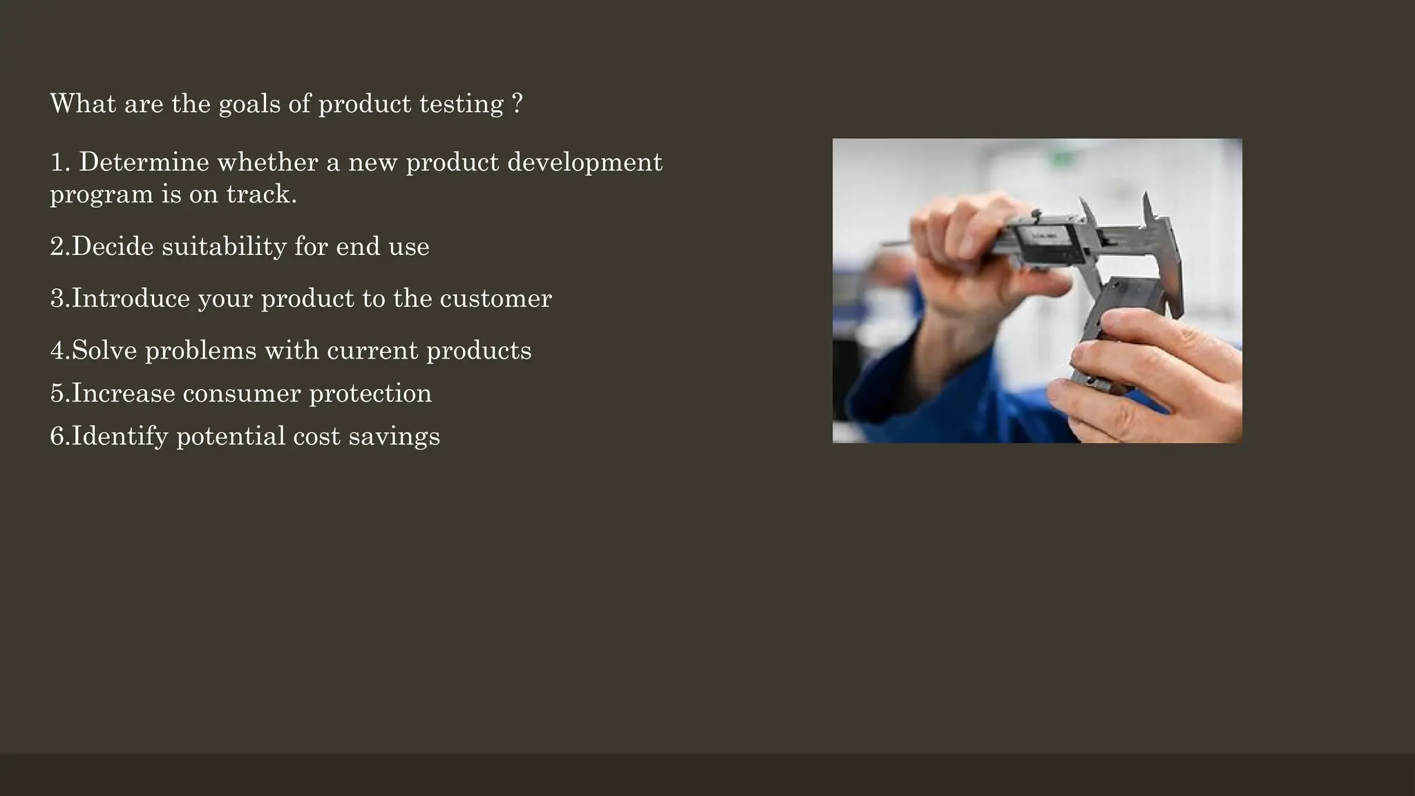 What are the goals of product testing ?
1. Determine whether a new product development
program is on track.
2.Decide suitability for end use
3.Introduce your product to the customer
4.Solve problems with current products
5.Increase consumer protection
6.Identify potential cost savings
 