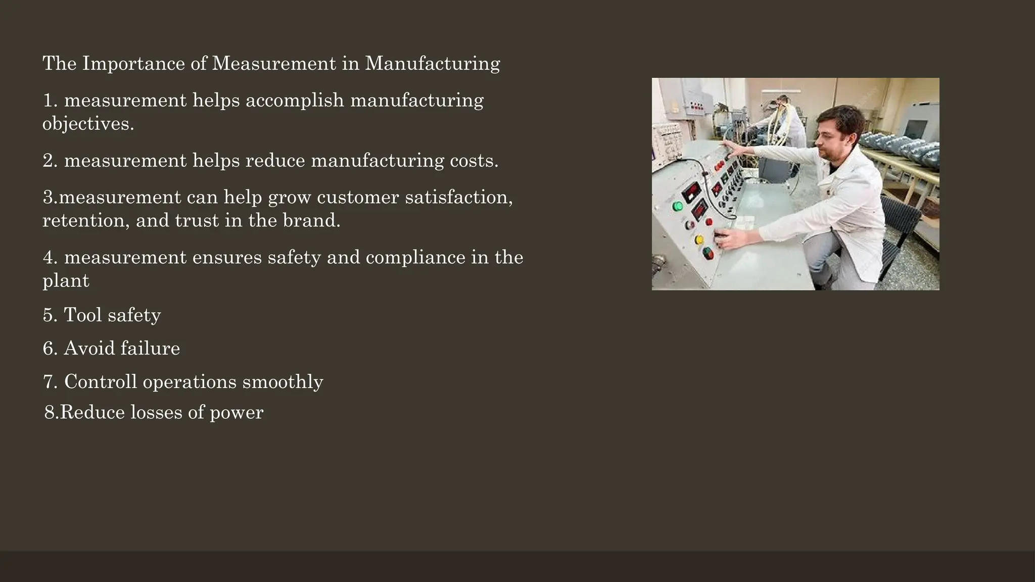 The Importance of Measurement in Manufacturing
1. measurement helps accomplish manufacturing
objectives.
2. measurement helps reduce manufacturing costs.
3.measurement can help grow customer satisfaction,
retention, and trust in the brand.
4. measurement ensures safety and compliance in the
plant
5. Tool safety
6. Avoid failure
7. Controll operations smoothly
8.Reduce losses of power
 