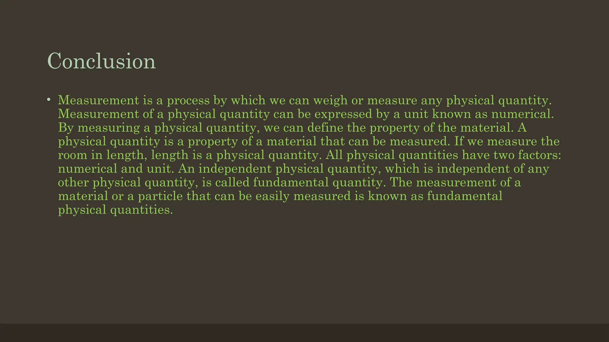 Conclusion
• Measurement is a process by which we can weigh or measure any physical quantity.
Measurement of a physical quantity can be expressed by a unit known as numerical.
By measuring a physical quantity, we can define the property of the material. A
physical quantity is a property of a material that can be measured. If we measure the
room in length, length is a physical quantity. All physical quantities have two factors:
numerical and unit. An independent physical quantity, which is independent of any
other physical quantity, is called fundamental quantity. The measurement of a
material or a particle that can be easily measured is known as fundamental
physical quantities.
 
