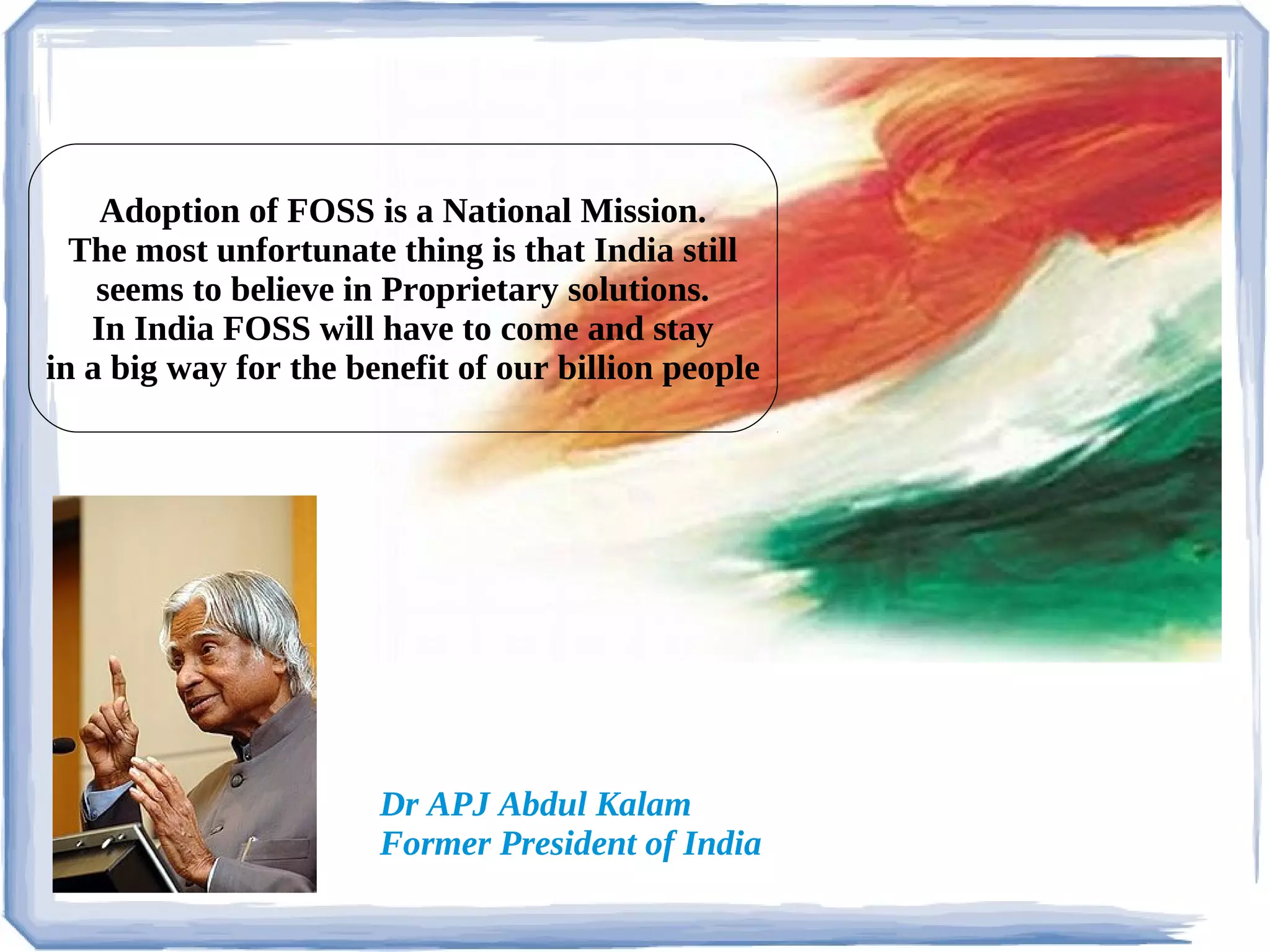 Adoption of FOSS is a National Mission.
  The most unfortunate thing is that India still
    seems to believe in Proprietary solutions.
   In India FOSS will have to come and stay
in a big way for the benefit of our billion people




                       Dr APJ Abdul Kalam
                       Former President of India
 