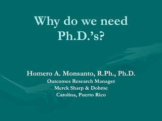 Why do we need Ph.D.’s? Homero A. Monsanto, R.Ph., Ph.D. Outcomes Research Manager Merck Sharp & Dohme Carolina, Puerto Rico 