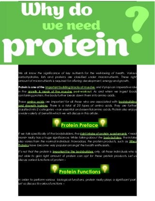 We all know the significance of key nutrients for the well-being of health. Various
carbohydrates, fats and proteins are classified under macronutrients. These right
amount of micronutrients is required for offering development, energy and growth.
Protein is one of the important building blocks of muscles and it plays an imperative role
in the growth & repair of the muscles post-workout. As and when we ingest foods
containing protein, the body further break down them into amino acids.
These amino acids are important for all those who are associated with bodybuilding
and strength training. There is a total of 20 types of amino acids, they are further
classified into 2 categories – non-essential and essential amino acids. Protein also enjoys
a wide variety of benefits which we will discuss in this article.

Protein Preface
If we talk specifically of the bodybuilders, the right intake of protein supplements < read
more> really has a huge significance. While talking about the bodybuilders, the intake
also varies from the normal individual. Nowadays, the protein products, such as Whey
Proteins have become very popular amongst the health enthusiasts.
It’s not that the protein is important for the bodybuilders only, all those individuals who is
not able to gain right amount of protein can opt for these protein products. Let us
discuss varied functions of protein –

Protein Functions
In order to perform various biological functions, protein really plays a significant part.
Let us discuss its various functions –

 