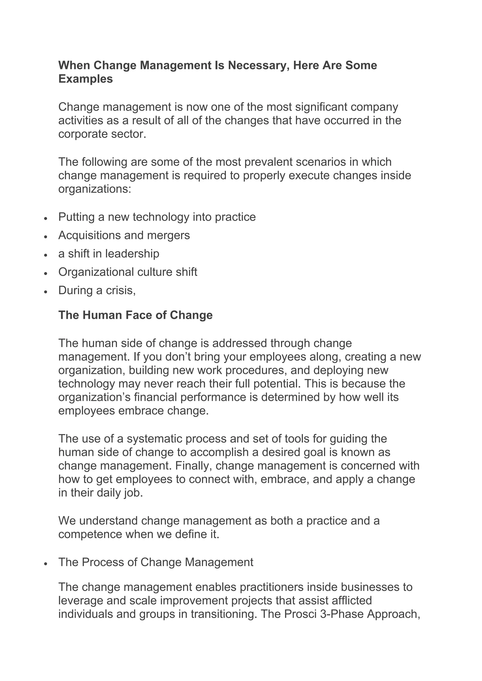 When Change Management Is Necessary, Here Are Some
Examples
Change management is now one of the most significant company
activities as a result of all of the changes that have occurred in the
corporate sector.
The following are some of the most prevalent scenarios in which
change management is required to properly execute changes inside
organizations:
 Putting a new technology into practice
 Acquisitions and mergers
 a shift in leadership
 Organizational culture shift
 During a crisis,
The Human Face of Change
The human side of change is addressed through change
management. If you don’t bring your employees along, creating a new
organization, building new work procedures, and deploying new
technology may never reach their full potential. This is because the
organization’s financial performance is determined by how well its
employees embrace change.
The use of a systematic process and set of tools for guiding the
human side of change to accomplish a desired goal is known as
change management. Finally, change management is concerned with
how to get employees to connect with, embrace, and apply a change
in their daily job.
We understand change management as both a practice and a
competence when we define it.
 The Process of Change Management
The change management enables practitioners inside businesses to
leverage and scale improvement projects that assist afflicted
individuals and groups in transitioning. The Prosci 3-Phase Approach,
 
