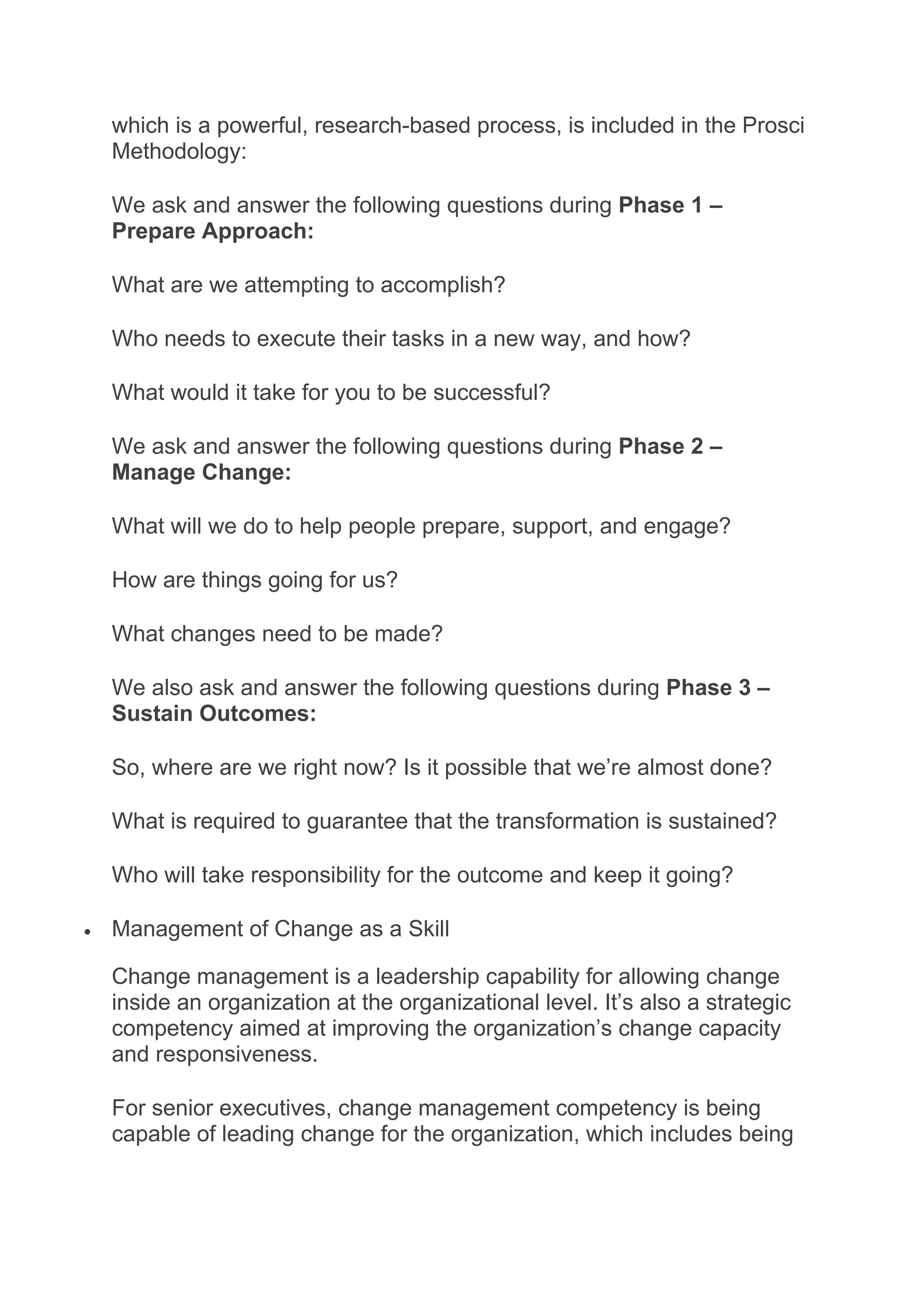 which is a powerful, research-based process, is included in the Prosci
Methodology:
We ask and answer the following questions during Phase 1 –
Prepare Approach:
What are we attempting to accomplish?
Who needs to execute their tasks in a new way, and how?
What would it take for you to be successful?
We ask and answer the following questions during Phase 2 –
Manage Change:
What will we do to help people prepare, support, and engage?
How are things going for us?
What changes need to be made?
We also ask and answer the following questions during Phase 3 –
Sustain Outcomes:
So, where are we right now? Is it possible that we’re almost done?
What is required to guarantee that the transformation is sustained?
Who will take responsibility for the outcome and keep it going?
 Management of Change as a Skill
Change management is a leadership capability for allowing change
inside an organization at the organizational level. It’s also a strategic
competency aimed at improving the organization’s change capacity
and responsiveness.
For senior executives, change management competency is being
capable of leading change for the organization, which includes being
 
