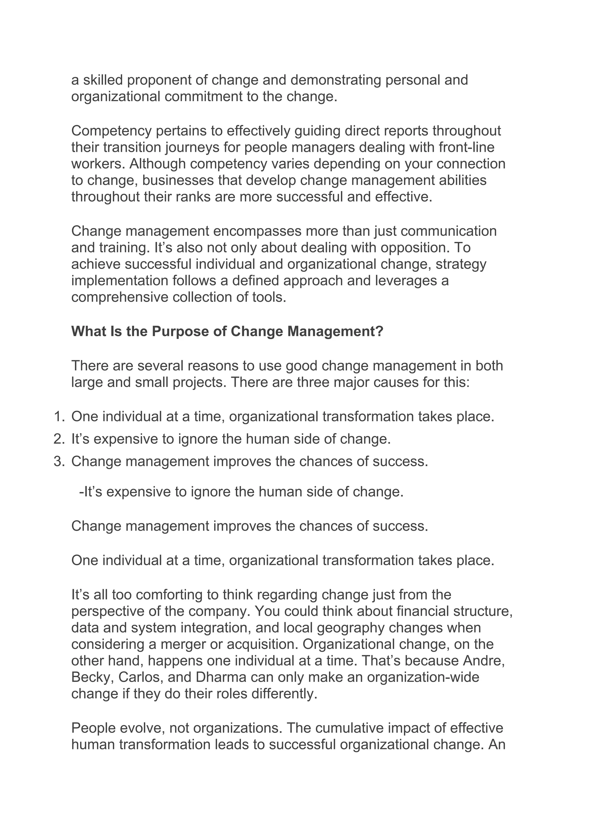 a skilled proponent of change and demonstrating personal and
organizational commitment to the change.
Competency pertains to effectively guiding direct reports throughout
their transition journeys for people managers dealing with front-line
workers. Although competency varies depending on your connection
to change, businesses that develop change management abilities
throughout their ranks are more successful and effective.
Change management encompasses more than just communication
and training. It’s also not only about dealing with opposition. To
achieve successful individual and organizational change, strategy
implementation follows a defined approach and leverages a
comprehensive collection of tools.
What Is the Purpose of Change Management?
There are several reasons to use good change management in both
large and small projects. There are three major causes for this:
1. One individual at a time, organizational transformation takes place.
2. It’s expensive to ignore the human side of change.
3. Change management improves the chances of success.
-It’s expensive to ignore the human side of change.
Change management improves the chances of success.
One individual at a time, organizational transformation takes place.
It’s all too comforting to think regarding change just from the
perspective of the company. You could think about financial structure,
data and system integration, and local geography changes when
considering a merger or acquisition. Organizational change, on the
other hand, happens one individual at a time. That’s because Andre,
Becky, Carlos, and Dharma can only make an organization-wide
change if they do their roles differently.
People evolve, not organizations. The cumulative impact of effective
human transformation leads to successful organizational change. An
 