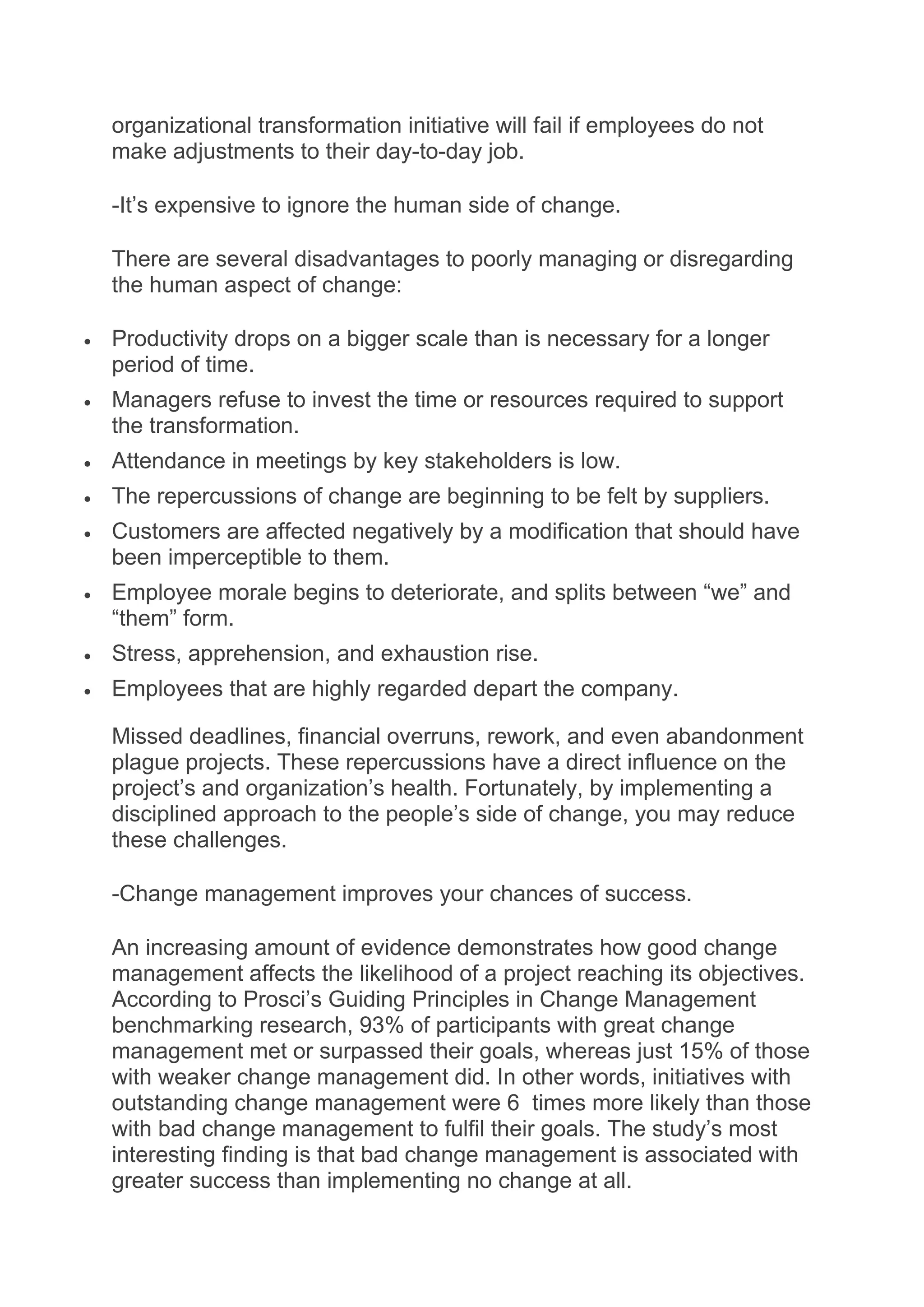 organizational transformation initiative will fail if employees do not
make adjustments to their day-to-day job.
-It’s expensive to ignore the human side of change.
There are several disadvantages to poorly managing or disregarding
the human aspect of change:
 Productivity drops on a bigger scale than is necessary for a longer
period of time.
 Managers refuse to invest the time or resources required to support
the transformation.
 Attendance in meetings by key stakeholders is low.
 The repercussions of change are beginning to be felt by suppliers.
 Customers are affected negatively by a modification that should have
been imperceptible to them.
 Employee morale begins to deteriorate, and splits between “we” and
“them” form.
 Stress, apprehension, and exhaustion rise.
 Employees that are highly regarded depart the company.
Missed deadlines, financial overruns, rework, and even abandonment
plague projects. These repercussions have a direct influence on the
project’s and organization’s health. Fortunately, by implementing a
disciplined approach to the people’s side of change, you may reduce
these challenges.
-Change management improves your chances of success.
An increasing amount of evidence demonstrates how good change
management affects the likelihood of a project reaching its objectives.
According to Prosci’s Guiding Principles in Change Management
benchmarking research, 93% of participants with great change
management met or surpassed their goals, whereas just 15% of those
with weaker change management did. In other words, initiatives with
outstanding change management were 6 times more likely than those
with bad change management to fulfil their goals. The study’s most
interesting finding is that bad change management is associated with
greater success than implementing no change at all.
 