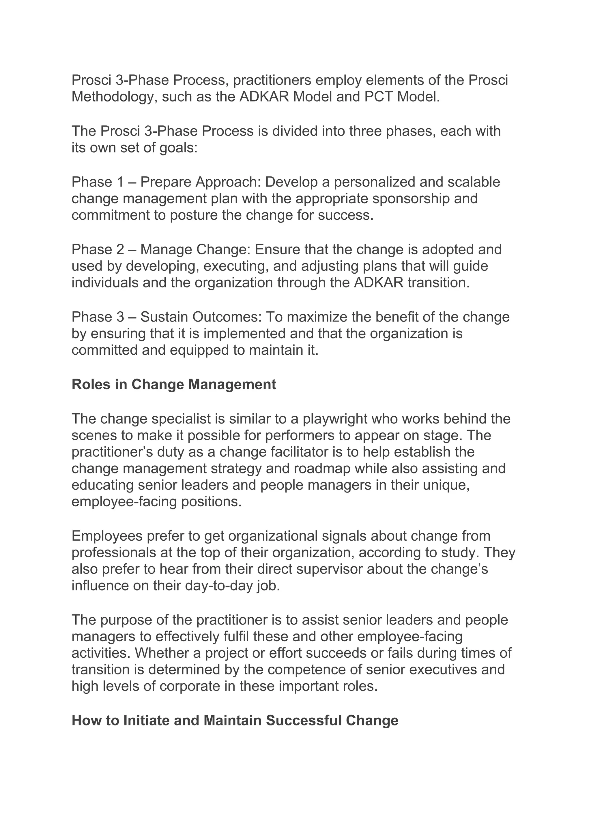 Prosci 3-Phase Process, practitioners employ elements of the Prosci
Methodology, such as the ADKAR Model and PCT Model.
The Prosci 3-Phase Process is divided into three phases, each with
its own set of goals:
Phase 1 – Prepare Approach: Develop a personalized and scalable
change management plan with the appropriate sponsorship and
commitment to posture the change for success.
Phase 2 – Manage Change: Ensure that the change is adopted and
used by developing, executing, and adjusting plans that will guide
individuals and the organization through the ADKAR transition.
Phase 3 – Sustain Outcomes: To maximize the benefit of the change
by ensuring that it is implemented and that the organization is
committed and equipped to maintain it.
Roles in Change Management
The change specialist is similar to a playwright who works behind the
scenes to make it possible for performers to appear on stage. The
practitioner’s duty as a change facilitator is to help establish the
change management strategy and roadmap while also assisting and
educating senior leaders and people managers in their unique,
employee-facing positions.
Employees prefer to get organizational signals about change from
professionals at the top of their organization, according to study. They
also prefer to hear from their direct supervisor about the change’s
influence on their day-to-day job.
The purpose of the practitioner is to assist senior leaders and people
managers to effectively fulfil these and other employee-facing
activities. Whether a project or effort succeeds or fails during times of
transition is determined by the competence of senior executives and
high levels of corporate in these important roles.
How to Initiate and Maintain Successful Change
 
