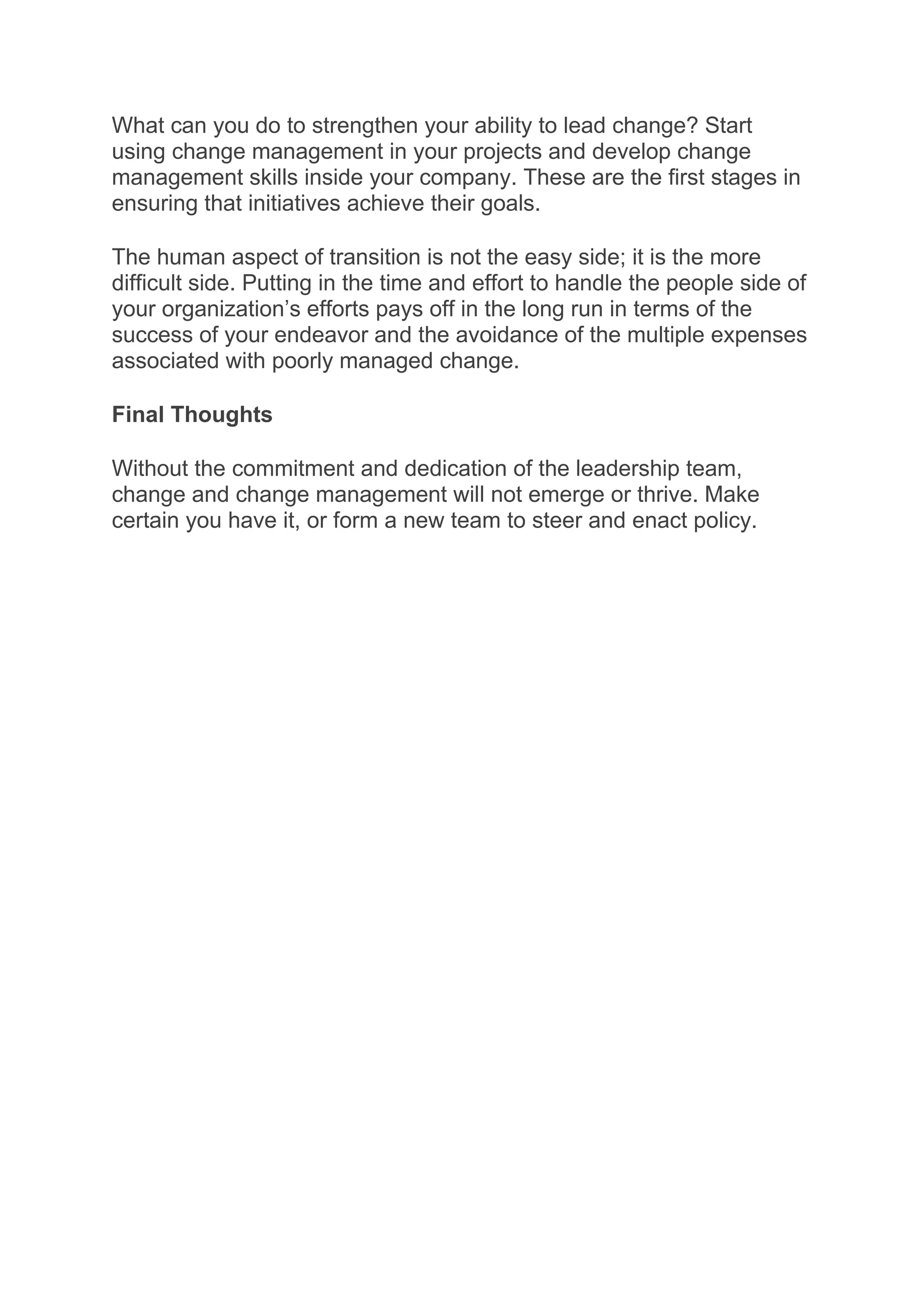 What can you do to strengthen your ability to lead change? Start
using change management in your projects and develop change
management skills inside your company. These are the first stages in
ensuring that initiatives achieve their goals.
The human aspect of transition is not the easy side; it is the more
difficult side. Putting in the time and effort to handle the people side of
your organization’s efforts pays off in the long run in terms of the
success of your endeavor and the avoidance of the multiple expenses
associated with poorly managed change.
Final Thoughts
Without the commitment and dedication of the leadership team,
change and change management will not emerge or thrive. Make
certain you have it, or form a new team to steer and enact policy.
 