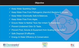 Objective
 Keep Water Sparkling Clear
 Keep Water Free From Pathogenic (Harmful) Bacteria & Viruses.
 Keep Water Chemically Safe & Balances.
 Keep Water Free From Algae.
 Ensure Water Is Neither Toxic Nor Irritant To Swimmers.
 Prevent Undesired Odor Or Taste.
 Prevent Pool, fixtures & Equipment from Scaling & Corrosion.
 Safe Disposal Of effluents.
 Energy & Water Efficiency & Conservation.
 