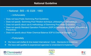 National Guideline
• National : BIS – IS 3328 : 1993
– Unfortunately
– Does not have Public Swimming Pool Guidelines.
– Does not specify Swimming Pool Filtration technique, philosophy or methodology.
– Does not specify about use & methodology of Swimming Pool Water Ozonation.
– Does not specify Standard Operation Procedure (SOP) & Maintenance program (Corrective &
Preventive)
– Does not specify about Water Chemical Balance SOP & Chemical Dosages.
– Fortunately
 We have well drafted & time tested International Code , Standards & Guidelines
 We have well qualified & experienced agencies to Understand & Implement.
 