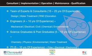 Consultant | Implementation | Operation | Maintenance - Qualification
 Team of Experts & Consultants (15 – 25 yrs Of Experience) -
Design | Water Treatment | RND |Ozonation
 Engineers (4 – 10 yrs Of Experience) –
Mechanical | Electrical | Civil | Chemical | Environmental
 Science Graduates & Post Graduates (5 – 15 yrs Of Experience)
–
Chemistry | Physics | Environmental | Water Treatment
 ITI (5 – 10 yrs Of Experience) – Fitter | Electrical | Electronics |
Wireman
 