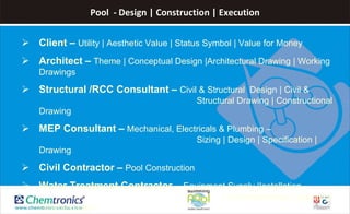 Pool - Design | Construction | Execution
 Client – Utility | Aesthetic Value | Status Symbol | Value for Money
 Architect – Theme | Conceptual Design |Architectural Drawing | Working
Drawings
 Structural /RCC Consultant – Civil & Structural Design | Civil &
Structural Drawing | Constructional
Drawing
 MEP Consultant – Mechanical, Electricals & Plumbing –
Sizing | Design | Specification |
Drawing
 Civil Contractor – Pool Construction
 Water Treatment Contractor – Equipment Supply |Installation
| Commissioning | Operation
| Maintenance
 