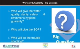 Warranty & Guaranty – Big Question
o Who will give the water
quality, clarity, safety &
swimmer’s hygiene
guaranty?
o Who will give the SOP?
o Who will do the trouble
shooting?
Big
Question
 