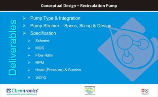 Conceptual Design – Recirculation Pump
 Pump Type & Integration
 Pump Strainer – Specs, Sizing & Design
 Specification
 Scheme
 MOC
 Flow Rate
 RPM
 Head (Pressure) & Suction
 Sizing
Deliverables
 