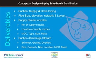 Conceptual Design – Piping & Hydraulic Distribution
 Suction, Supply & Drain Piping
 Pipe Size, elevation, network & Layout
 Supply Stream nozzles
 No. of supply nozzles
 Location of supply nozzles
 MOC, Type, Size, Make
 Suction /Discharge Stream
 Skimmer, Grating, Overflow
 Size, Capacity, Nos. Location, MOC, Make
Deliverables
 