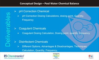 Conceptual Design – Pool Water Chemical Balance
 pH Correction Chemical
 pH Correction Dosing Calculations, dosing point, Quantity,
Frequency
 Coagulant Chemicals
 Coagulant Dosing Calculation, Dosing point, quantity, frequency
 Disinfectant Chemicals
 Different Options, Advantages & Disadvantages, Techniques,
Calculation, Quantity, Frequency,
Deliverables
 