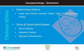 Conceptual Design – Disinfectant
 Chlorine base Options
 Liquid, Gas, Powder, Granules, Tablets, TCCA, DCCA, Bleaching
Powder
 Ozone & Ozone Hybrid System
 Size & Capacity
 Integration Options
 Operation & Maintenance
Deliverables
 