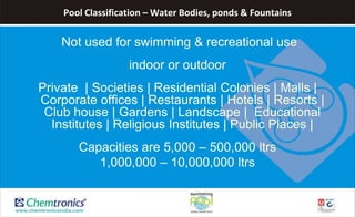 Pool Classification – Water Bodies, ponds & Fountains
Not used for swimming & recreational use
indoor or outdoor
Private | Societies | Residential Colonies | Malls |
Corporate offices | Restaurants | Hotels | Resorts |
Club house | Gardens | Landscape | Educational
Institutes | Religious Institutes | Public Places |
Capacities are 5,000 – 500,000 ltrs
1,000,000 – 10,000,000 ltrs
 