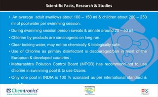 Scientific Facts, Research & Studies
• An average adult swallows about 100 – 150 ml & children about 200 – 250
ml of pool water per swimming session.
• During swimming session person sweats & urinate around 20 – 50 ml.
• Chlorine by-products are carcinogenic on long run.
• Clear looking water, may not be chemically & biologically safe.
• Use of Chlorine as primary disinfectant is discouraged/ban in most of the
European & developed countries .
• Maharashtra Pollution Control Board (MPCB) has recommend not to use
chlorine in swimming pool & to use Ozone.
• Only one pool in INDIA is 100 % ozonated as per international standard &
guideline
 