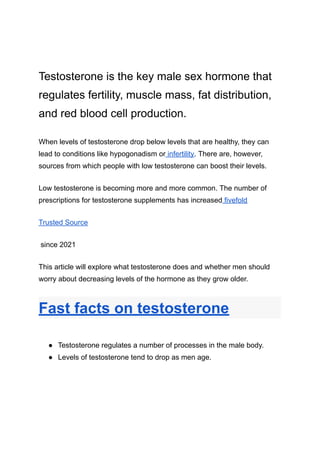 Testosterone is the key male sex hormone that
regulates fertility, muscle mass, fat distribution,
and red blood cell production.
When levels of testosterone drop below levels that are healthy, they can
lead to conditions like hypogonadism or infertility. There are, however,
sources from which people with low testosterone can boost their levels.
Low testosterone is becoming more and more common. The number of
prescriptions for testosterone supplements has increased fivefold
Trusted Source
since 2021
This article will explore what testosterone does and whether men should
worry about decreasing levels of the hormone as they grow older.
Fast facts on testosterone
● Testosterone regulates a number of processes in the male body.
● Levels of testosterone tend to drop as men age.
 