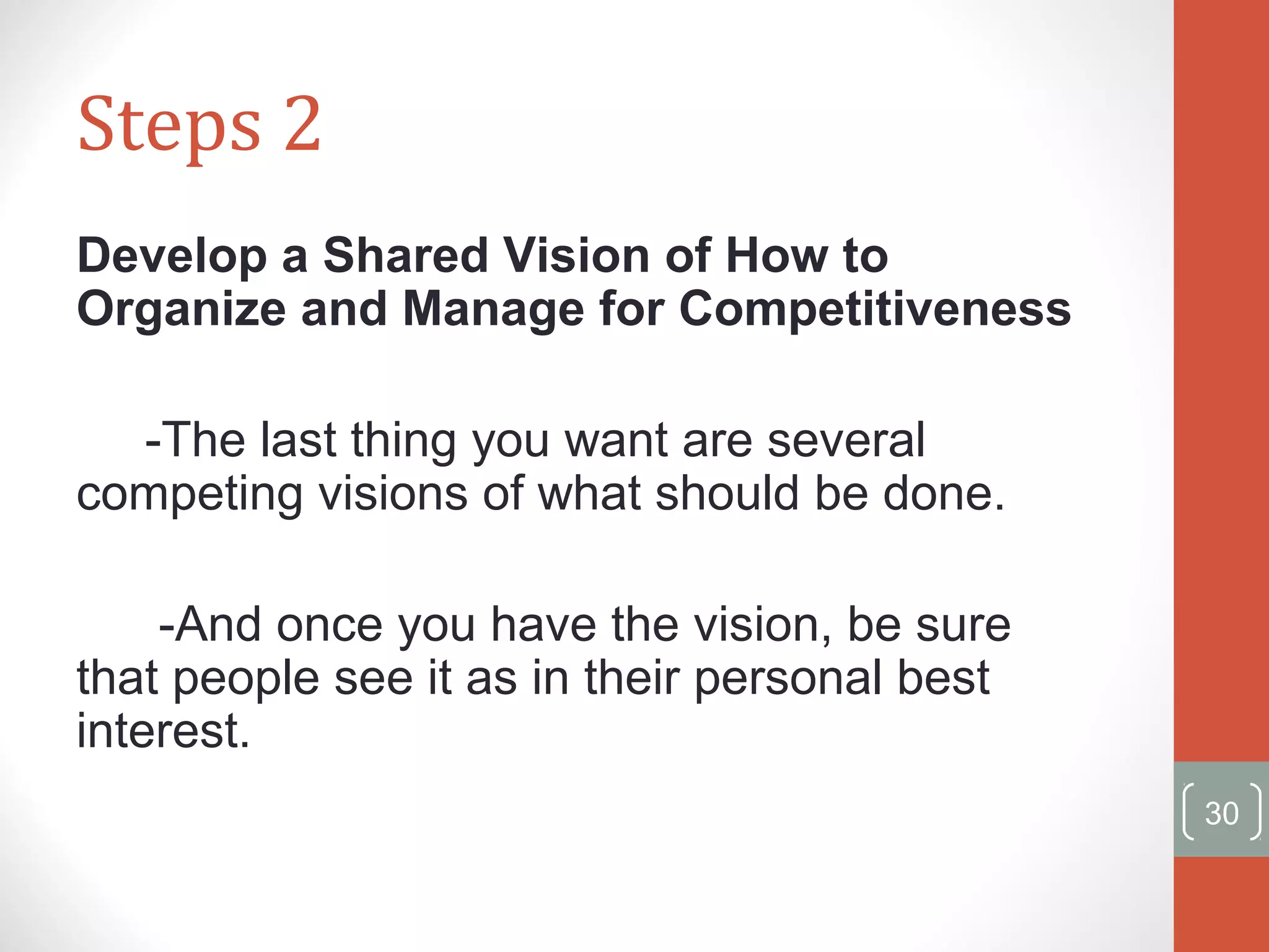 Steps 2 
Develop a Shared Vision of How to 
Organize and Manage for Competitiveness 
-The last thing you want are several 
competing visions of what should be done. 
-And once you have the vision, be sure 
that people see it as in their personal best 
interest. 
30 
 