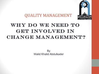 QUALITY MANAGEMENT 
Why do we need to 
get involved in 
change management? 
By 
Walid Khalid Abdulkader 
 