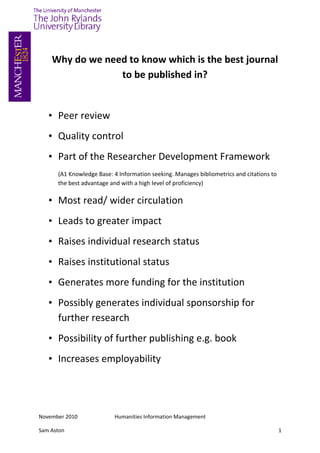 Why do we need to know which is the best journal
                 to be published in?


   • Peer review
   • Quality control
   • Part of the Researcher Development Framework
      (A1 Knowledge Base: 4 Information seeking. Manages bibliometrics and citations to
      the best advantage and with a high level of proficiency)

   • Most read/ wider circulation
   • Leads to greater impact
   • Raises individual research status
   • Raises institutional status
   • Generates more funding for the institution
   • Possibly generates individual sponsorship for
     further research
   • Possibility of further publishing e.g. book
   • Increases employability




November 2010             Humanities Information Management

Sam Aston                                                                                 1
 