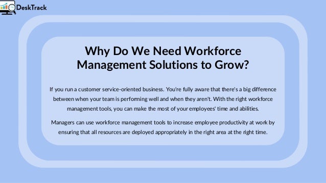 Why Do We Need Workforce
Management Solutions to Grow?
If you run a customer service-oriented business. You're fully aware that there's a big difference
between when your team is performing well and when they aren't. With the right workforce
management tools, you can make the most of your employees' time and abilities.
Managers can use workforce management tools to increase employee productivity at work by
ensuring that all resources are deployed appropriately in the right area at the right time.
 