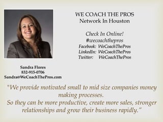 WE COACH THE PROS
Network In Houston
Check In Online!
#wecoachthepros
Facebook: WeCoachThePros
LinkedIn: WeCoachThePros
Twitter: WeCoachThePros
"We provide motivated small to mid size companies money
making processes.
So they can be more productive, create more sales, stronger
relationships and grow their business rapidly.”
Sandra Flores
832-915-0706
Sandra@WeCoachThePros.com
 