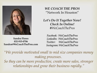 WE COACH THE PROS
“Network In Houston”
Let’s Do It Together Now!
Check In Online!
#WeCoachThePros
Facebook: WeCoachThePros
LinkedIn: WeCoachThePros
Twitter: WeCoachThePros
Instagram: WeCoachThePros
"We provide motivated small to mid size companies money
making processes.
So they can be more productive, create more sales, stronger
relationships and grow their business rapidly.”
Sandra Flores
832-915-0706
Sandra@WeCoachThePros.com
 