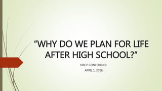 “WHY DO WE PLAN FOR LIFE
AFTER HIGH SCHOOL?”
NRCP CONFERENCE
APRIL 1, 2016
 