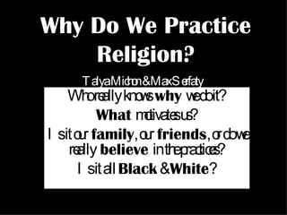 Why Do We Practice Religion? Who really knows   why   we do it? What   motivates us? Is it our   family , our   friends , or do we really   believe   in the practices? Is it all  Black  &  White ? Talya Michon & Max Serfaty 
